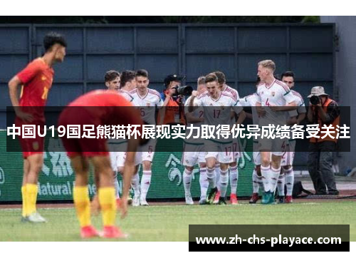 中国U19国足熊猫杯展现实力取得优异成绩备受关注 中国U19国足熊猫杯展现实力取得优异成绩备受关注